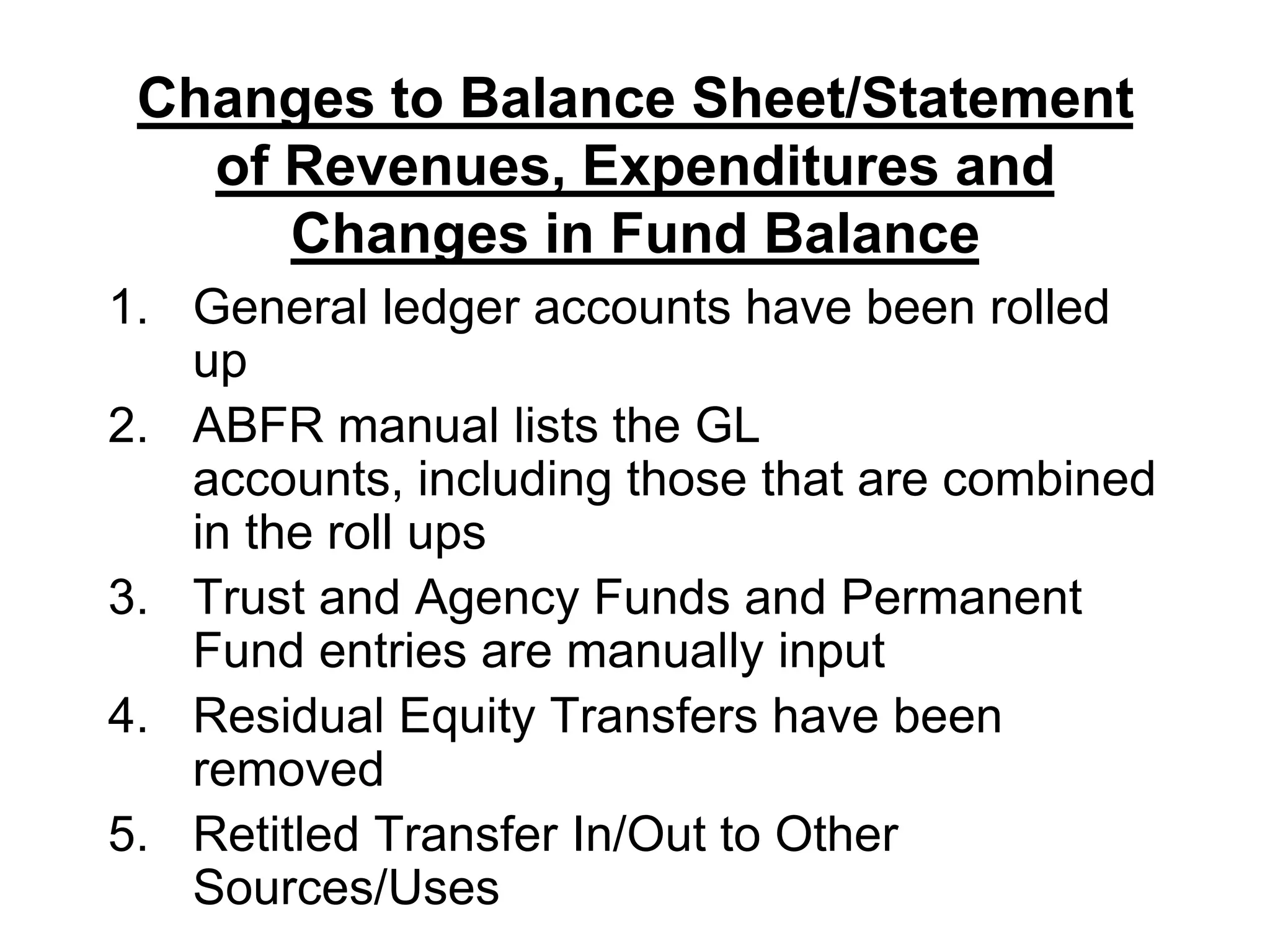 Changes to Balance Sheet/Statement of Revenues, Expenditures and Changes in Fund BalanceGeneral ledger accounts have been rolled upABFR manual lists the GL accounts, including those that are combined in the roll upsTrust and Agency Funds and Permanent Fund entries are manually inputResidual Equity Transfers have been removedRetitled Transfer In/Out to Other Sources/Uses