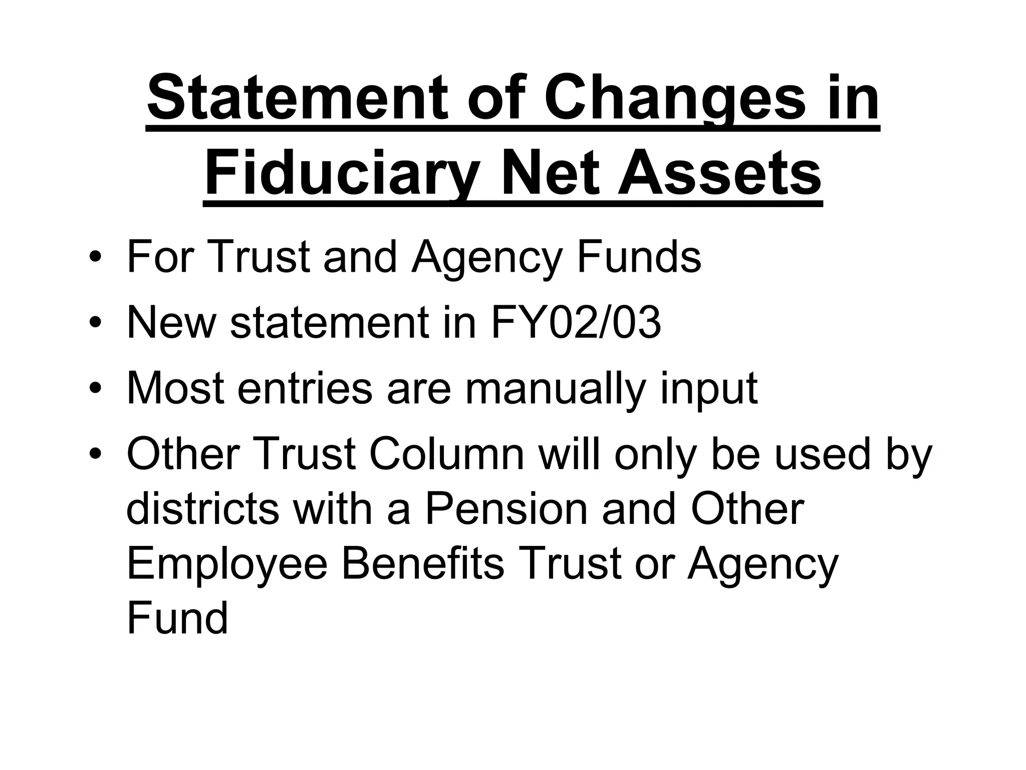 Statement of Changes in Fiduciary Net AssetsFor Trust and Agency FundsNew statement in FY02/03Most entries are manually inputOther Trust Column will only be used by districts with a Pension and Other Employee Benefits Trust or Agency Fund