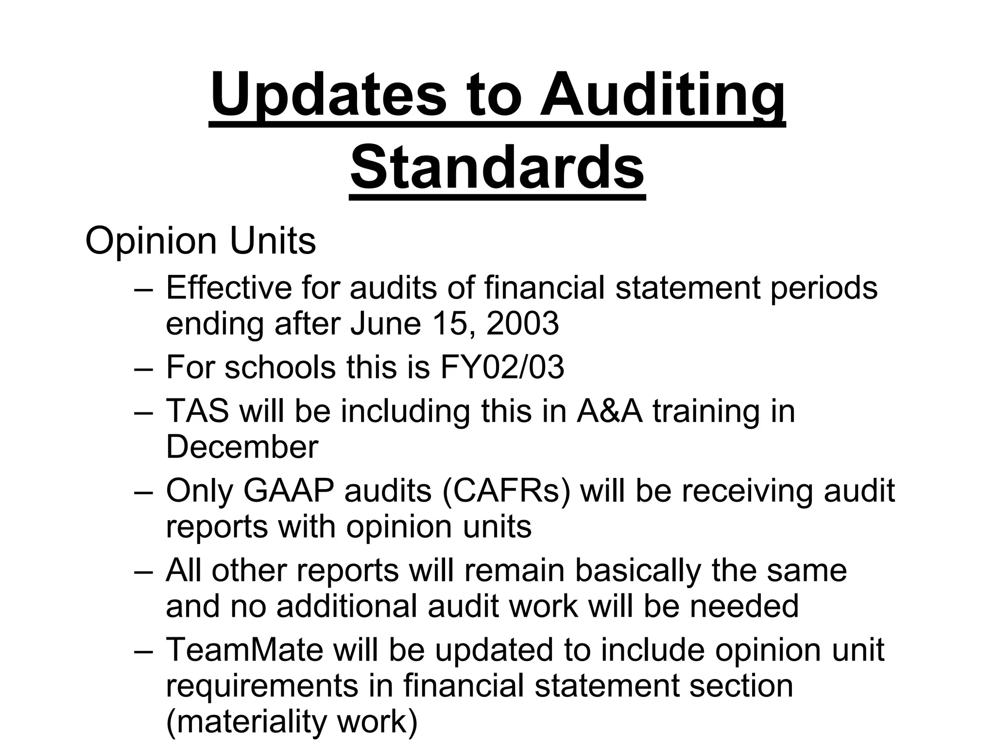 Updates to Auditing StandardsOpinion UnitsEffective for audits of financial statement periods ending after June 15, 2003For schools this is FY02/03TAS will be including this in A&A training in DecemberOnly GAAP audits (CAFRs) will be receiving audit reports with opinion unitsAll other reports will remain basically the same and no additional audit work will be neededTeamMate will be updated to include opinion unit requirements in financial statement section (materiality work)