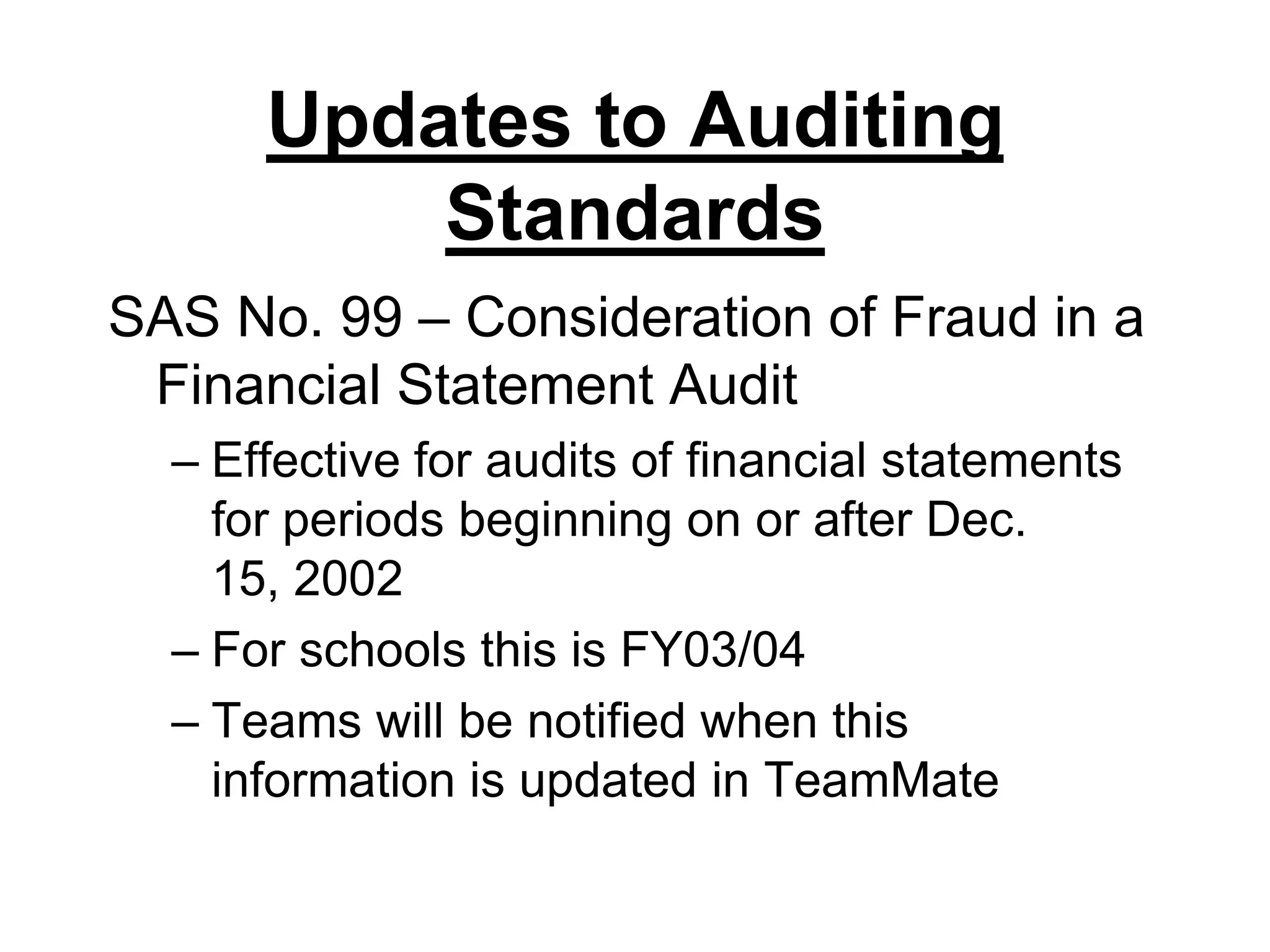 Updates to Auditing StandardsSAS No. 99 – Consideration of Fraud in a Financial Statement AuditEffective for audits of financial statements for periods beginning on or after Dec. 15, 2002For schools this is FY03/04Teams will be notified when this information is updated in TeamMate