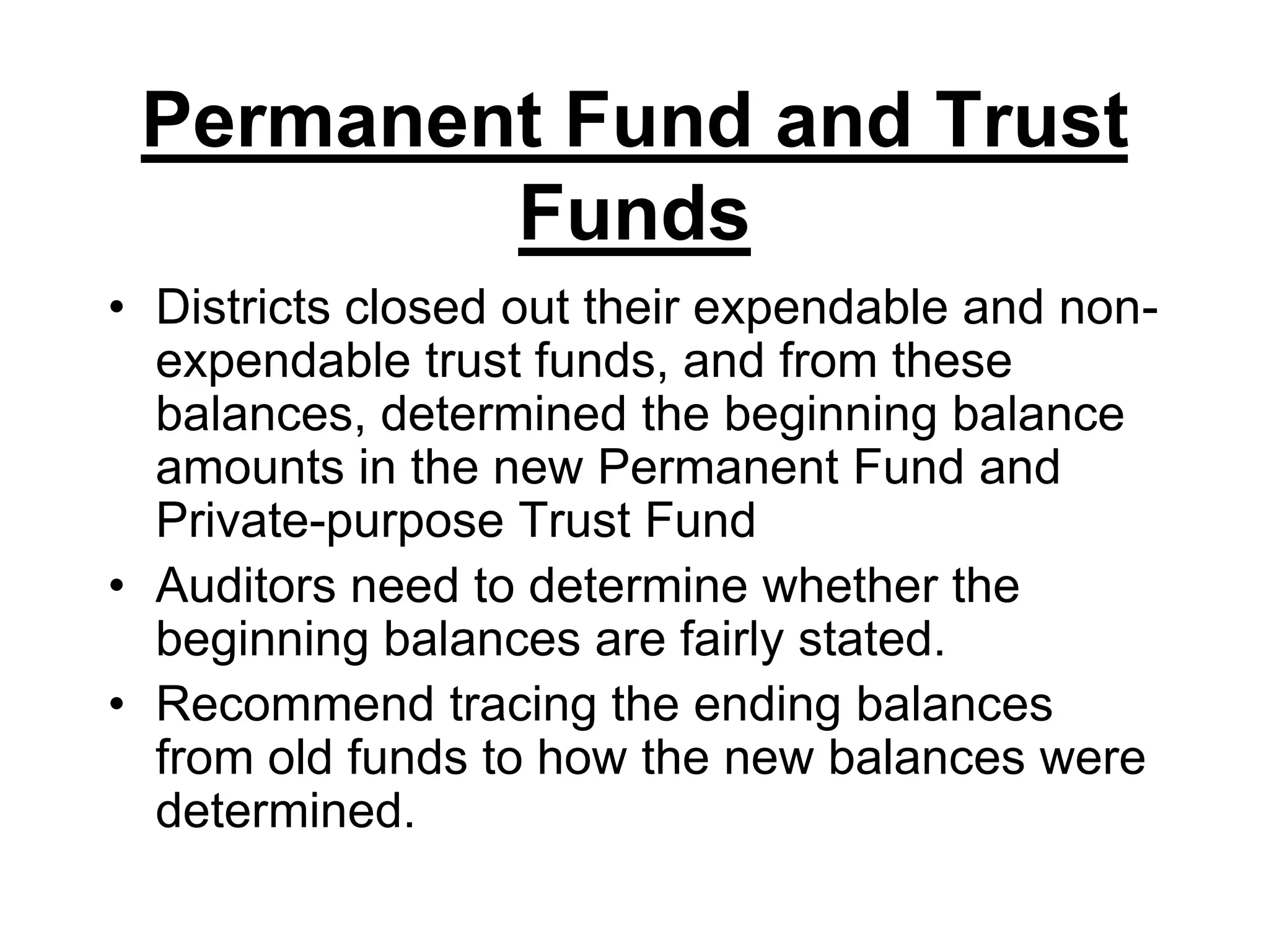 Permanent Fund and Trust FundsDistricts closed out their expendable and non-expendable trust funds, and from these balances, determined the beginning balance amounts in the new Permanent Fund and Private-purpose Trust FundAuditors need to determine whether the beginning balances are fairly stated.Recommend tracing the ending balances from old funds to how the new balances were determined.