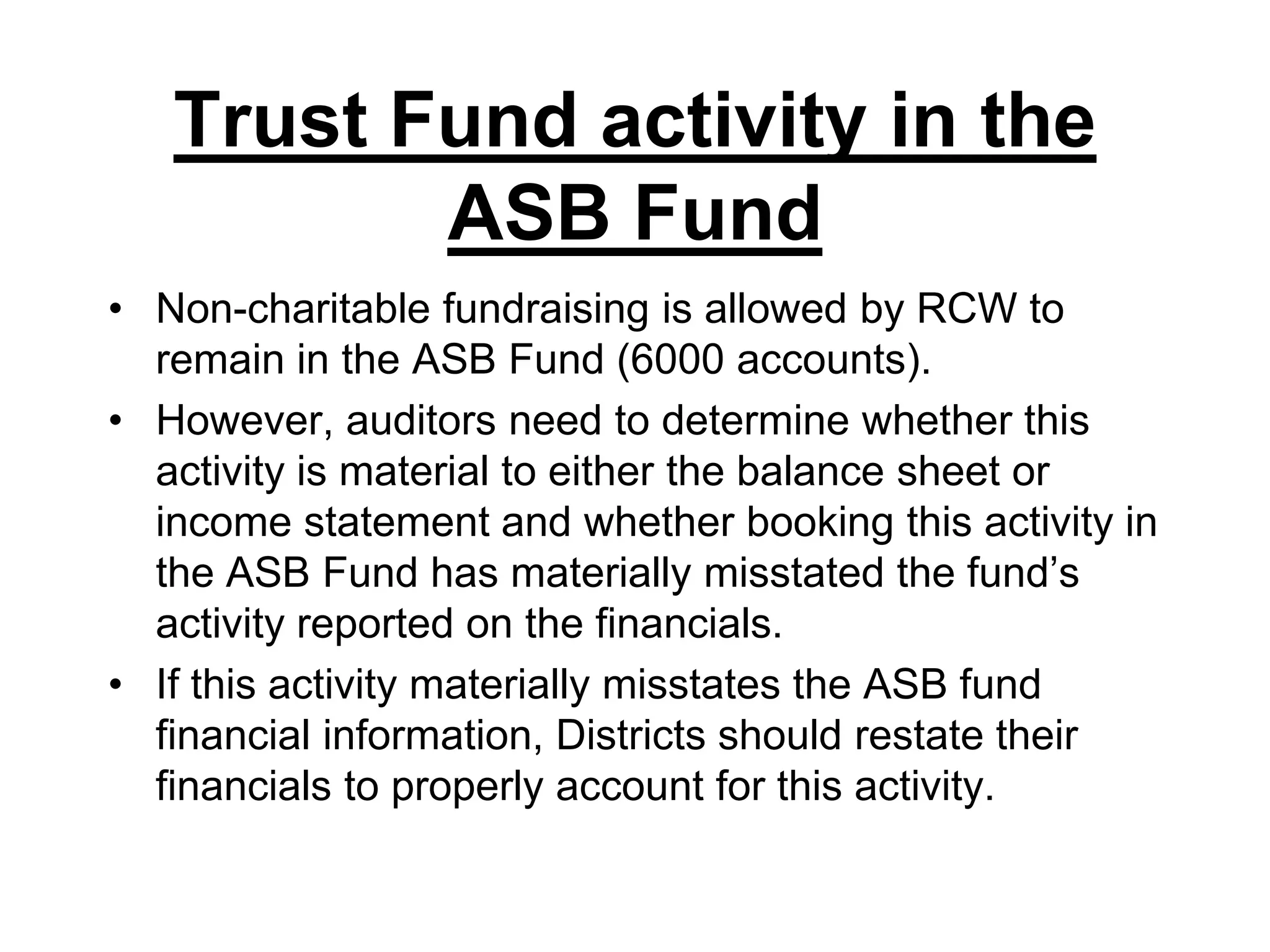 Trust Fund activity in the ASB FundNon-charitable fundraising is allowed by RCW to remain in the ASB Fund (6000 accounts).However, auditors need to determine whether this activity is material to either the balance sheet or income statement and whether booking this activity in the ASB Fund has materially misstated the fund’s activity reported on the financials.If this activity materially misstates the ASB fund financial information, Districts should restate their financials to properly account for this activity.