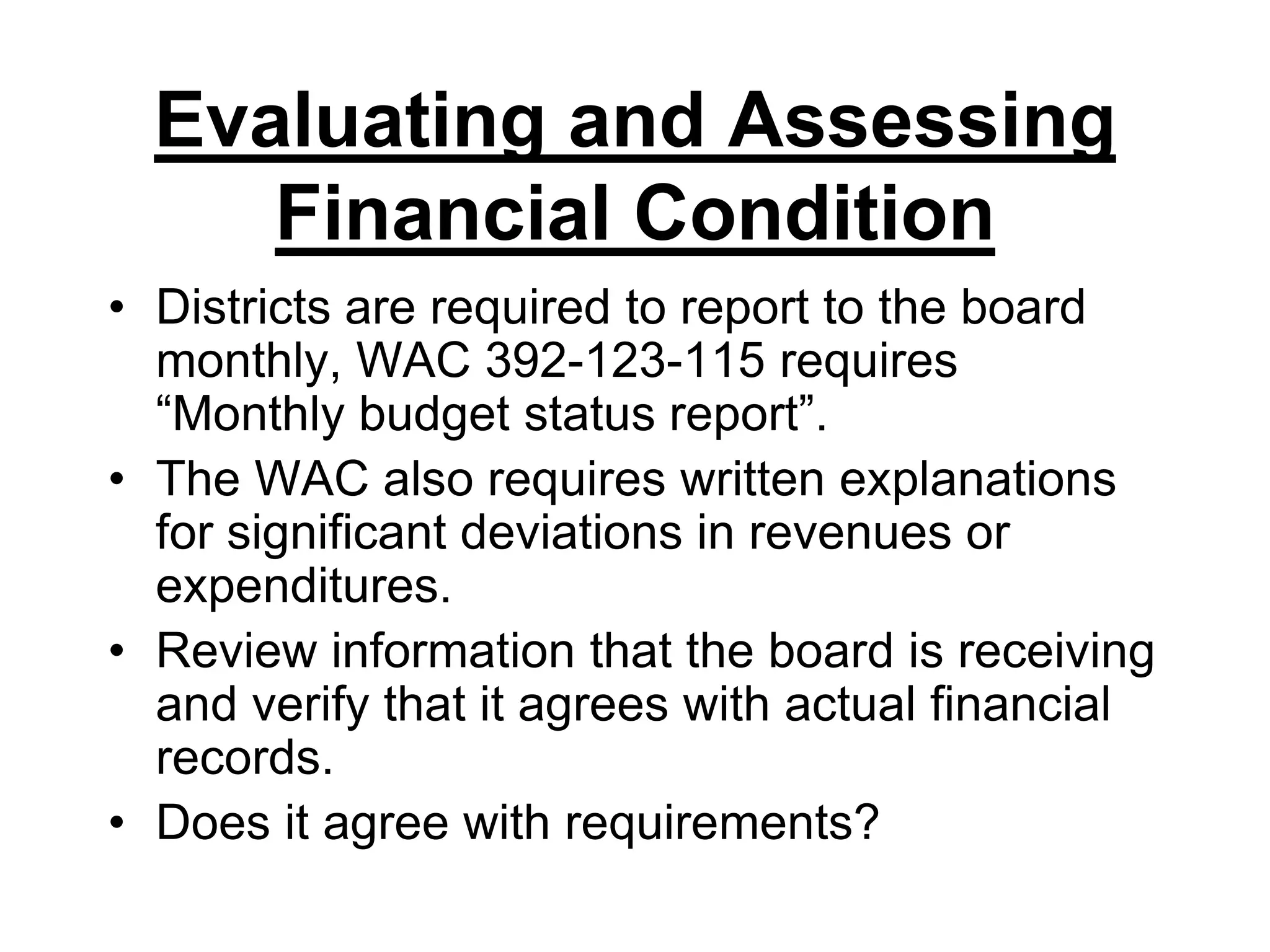Evaluating and Assessing Financial ConditionDistricts are required to report to the board monthly, WAC 392-123-115 requires “Monthly budget status report”.The WAC also requires written explanations for significant deviations in revenues or expenditures.Review information that the board is receiving and verify that it agrees with actual financial records.Does it agree with requirements?