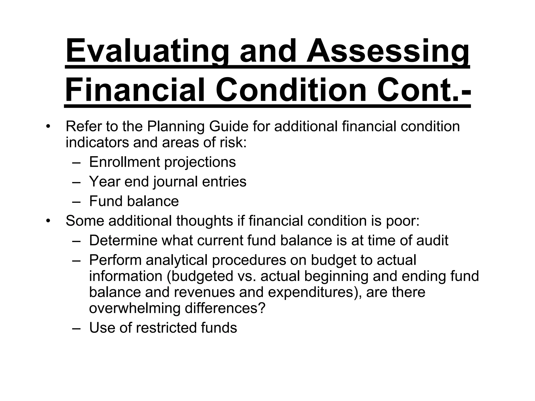 Evaluating and Assessing Financial Condition Cont.-Refer to the Planning Guide for additional financial condition indicators and areas of risk:Enrollment projectionsYear end journal entriesFund balanceSome additional thoughts if financial condition is poor:Determine what current fund balance is at time of auditPerform analytical procedures on budget to actual information (budgeted vs. actual beginning and ending fund balance and revenues and expenditures), are there overwhelming differences?Use of restricted funds