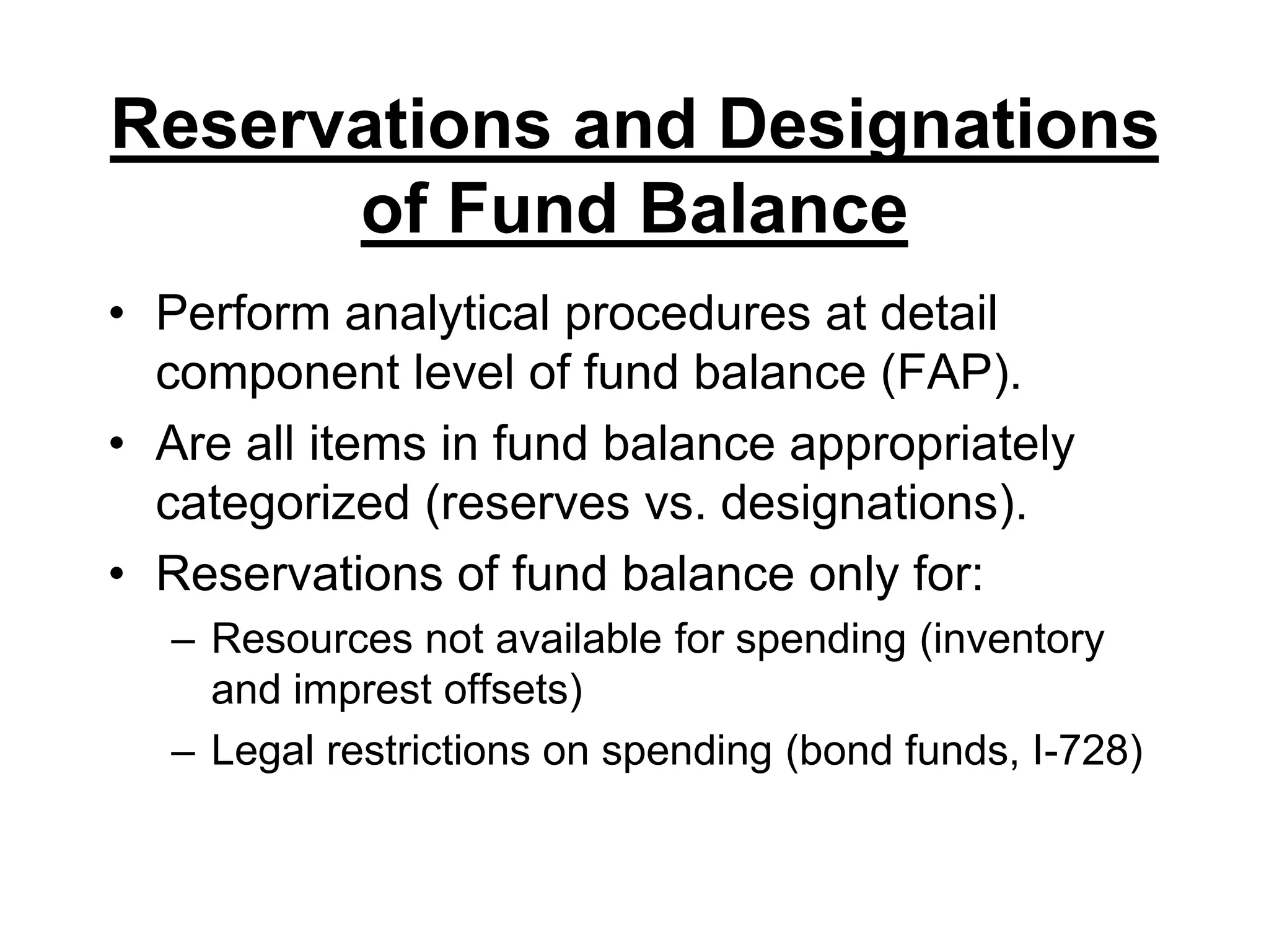 Reservations and Designations of Fund BalancePerform analytical procedures at detail component level of fund balance (FAP).Are all items in fund balance appropriately categorized (reserves vs. designations).Reservations of fund balance only for:Resources not available for spending (inventory and imprest offsets)Legal restrictions on spending (bond funds, I-728)