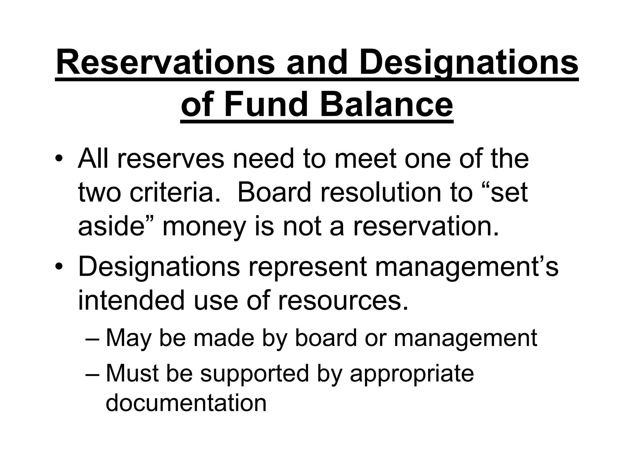 Reservations and Designations of Fund BalanceAll reserves need to meet one of the two criteria.  Board resolution to “set aside” money is not a reservation.Designations represent management’s intended use of resources.May be made by board or managementMust be supported by appropriate documentation