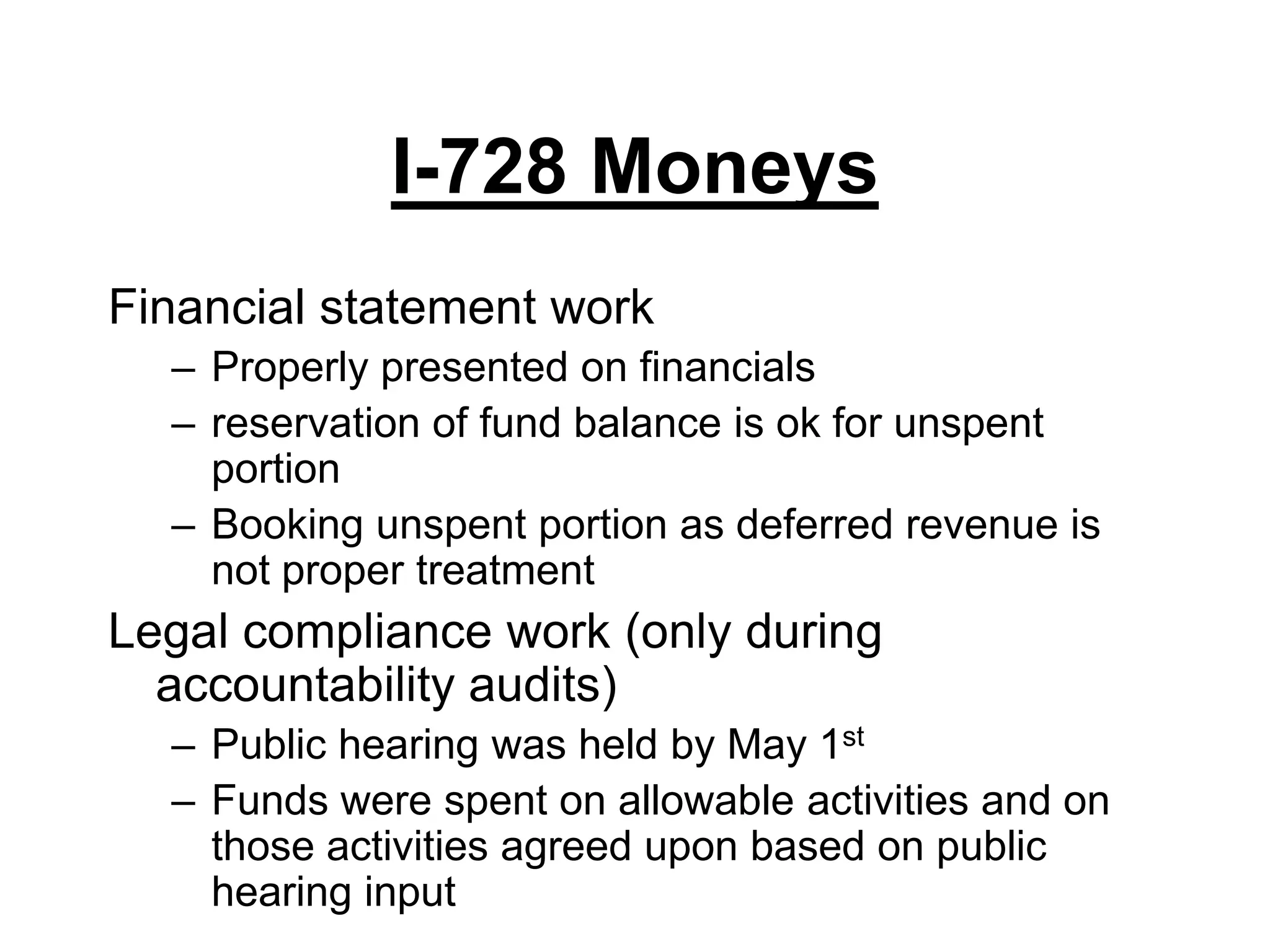 I-728 MoneysFinancial statement workProperly presented on financialsreservation of fund balance is ok for unspent portionBooking unspent portion as deferred revenue is not proper treatmentLegal compliance work (only during accountability audits)Public hearing was held by May 1stFunds were spent on allowable activities and on those activities agreed upon based on public hearing input