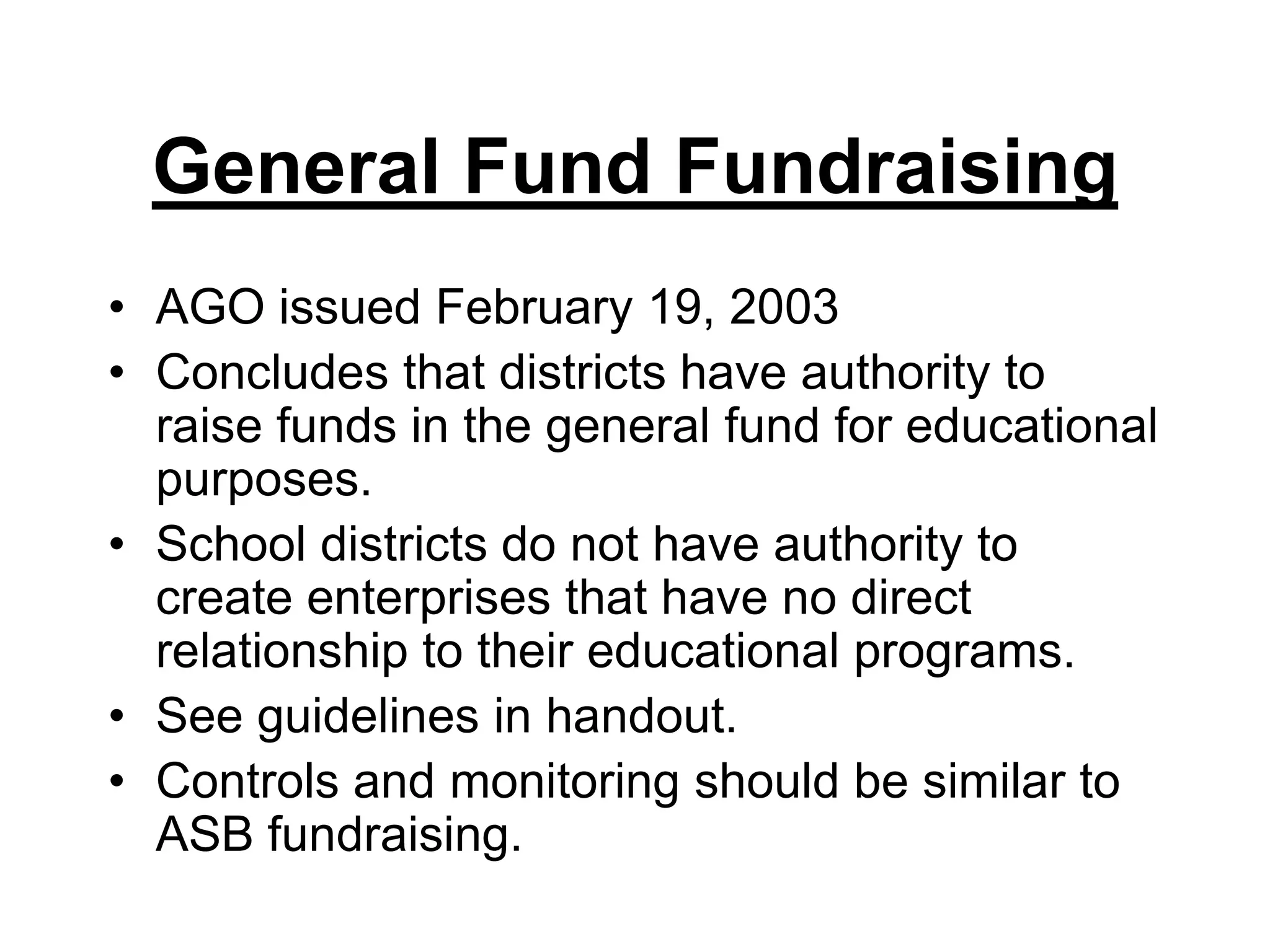 General Fund FundraisingAGO issued February 19, 2003Concludes that districts have authority to raise funds in the general fund for educational purposes.School districts do not have authority to create enterprises that have no direct relationship to their educational programs. See guidelines in handout.Controls and monitoring should be similar to ASB fundraising.