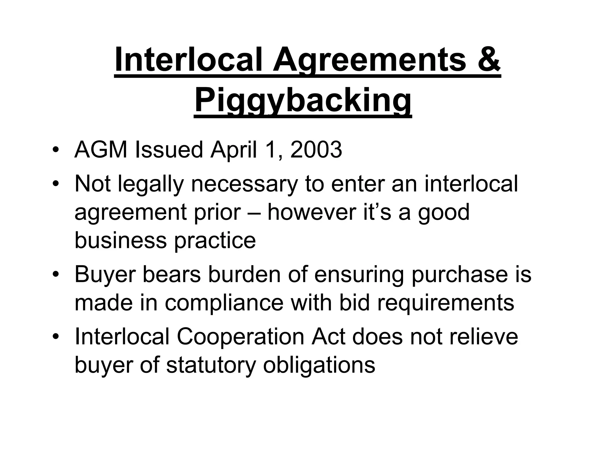 Interlocal Agreements & PiggybackingAGM Issued April 1, 2003Not legally necessary to enter an interlocal agreement prior – however it’s a good business practiceBuyer bears burden of ensuring purchase is made in compliance with bid requirementsInterlocal Cooperation Act does not relieve buyer of statutory obligations 