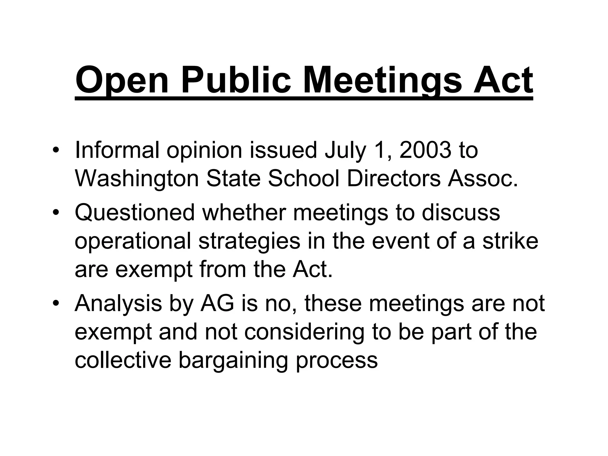 Open Public Meetings ActInformal opinion issued July 1, 2003 to Washington State School Directors Assoc.Questioned whether meetings to discuss operational strategies in the event of a strike are exempt from the Act.Analysis by AG is no, these meetings are not exempt and not considering to be part of the collective bargaining process