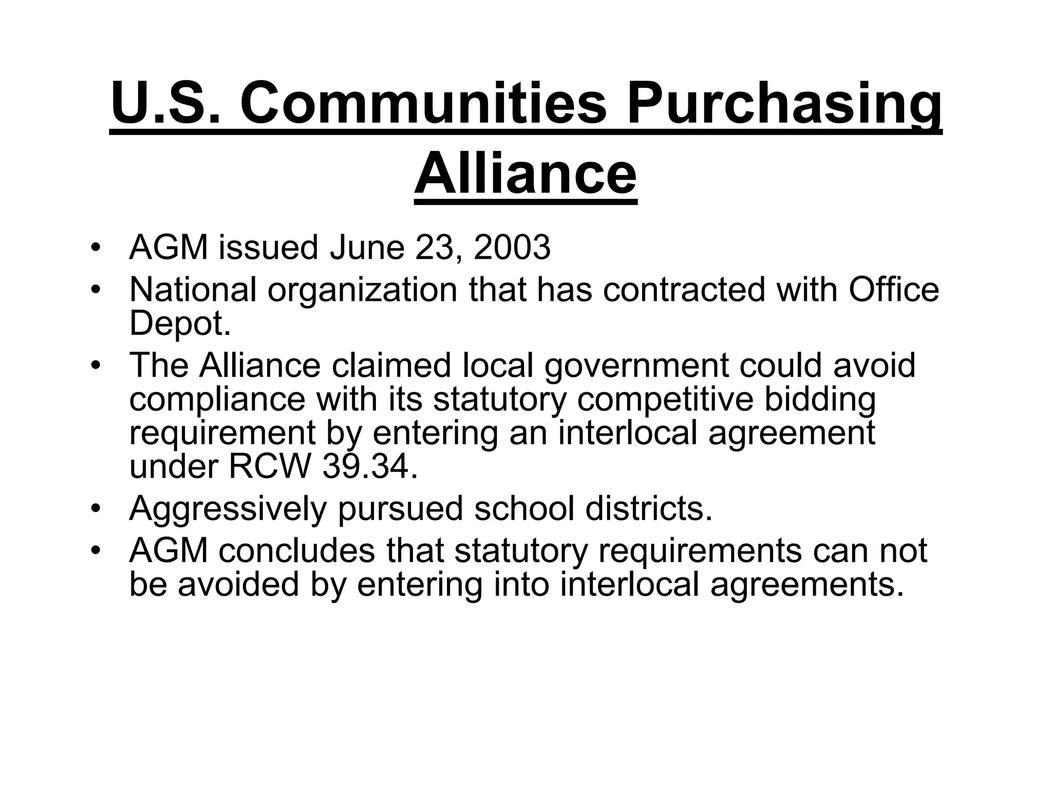 U.S. Communities Purchasing AllianceAGM issued June 23, 2003National organization that has contracted with Office Depot. The Alliance claimed local government could avoid compliance with its statutory competitive bidding requirement by entering an interlocal agreement under RCW 39.34.Aggressively pursued school districts.AGM concludes that statutory requirements can not be avoided by entering into interlocal agreements.