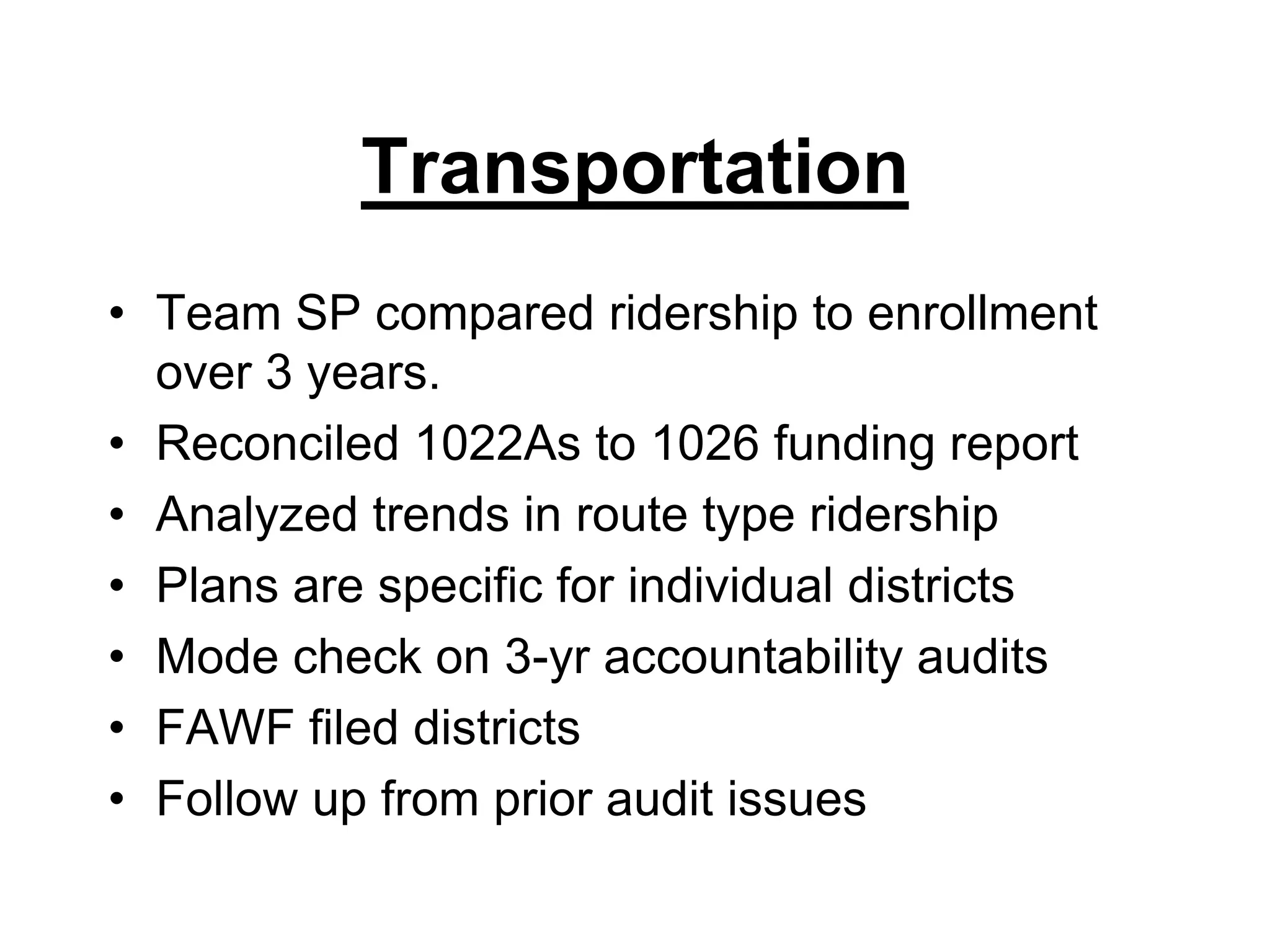 TransportationTeam SP compared ridership to enrollment over 3 years.Reconciled 1022As to 1026 funding reportAnalyzed trends in route type ridershipPlans are specific for individual districtsMode check on 3-yr accountability auditsFAWF filed districts Follow up from prior audit issues