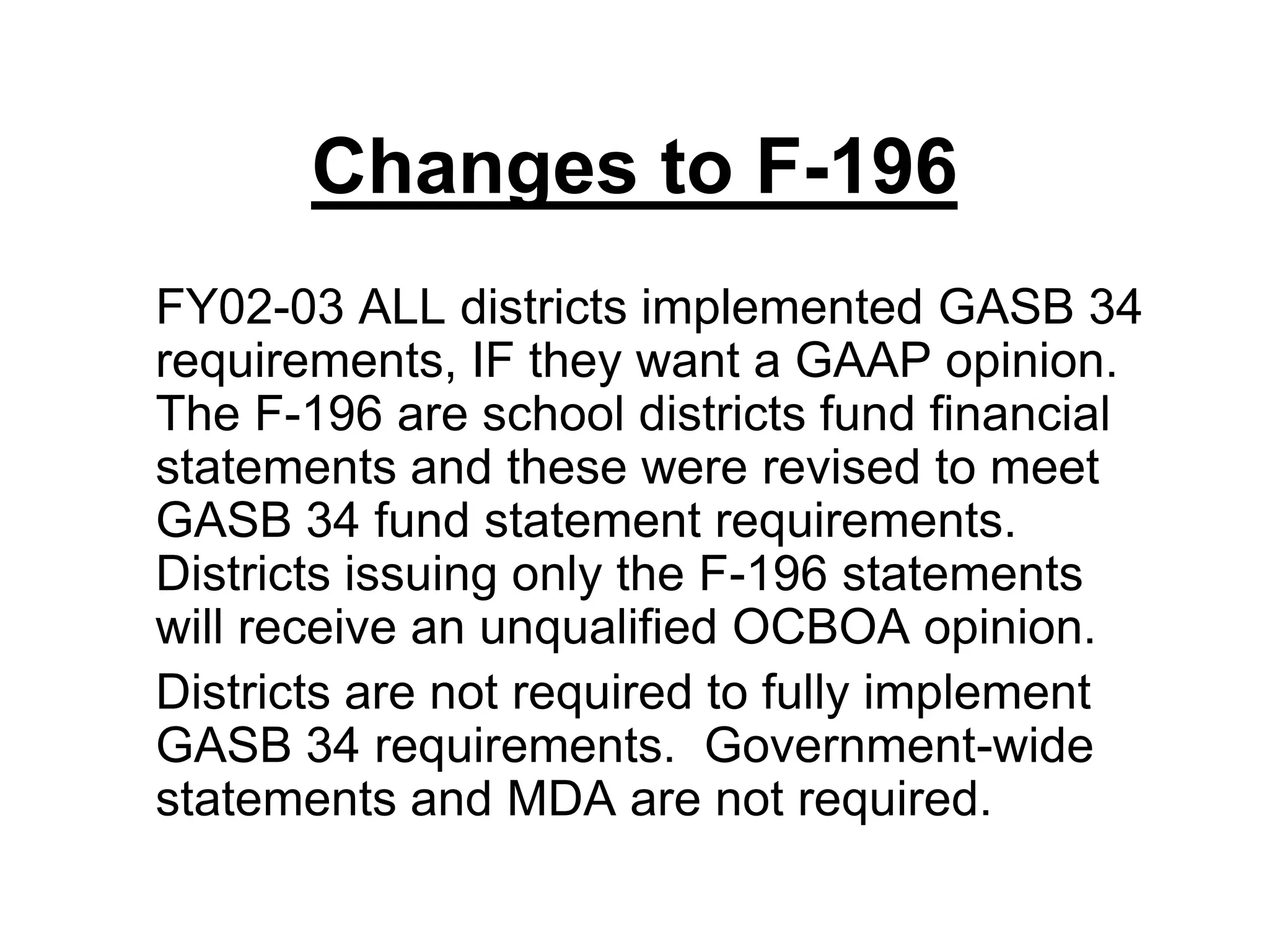 Changes to F-196	FY02-03 ALL districts implemented GASB 34 requirements, IF they want a GAAP opinion.  The F-196 are school districts fund financial statements and these were revised to meet GASB 34 fund statement requirements.  Districts issuing only the F-196 statements will receive an unqualified OCBOA opinion.	Districts are not required to fully implement GASB 34 requirements.  Government-wide statements and MDA are not required.