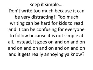 Keep it simple….
Don’t write too much because it can
be very distracting!! Too much
writing can be hard for kids to read
and it can be confusing for everyone
to follow because it is not simple at
all. Instead, it goes on and on and on
and on and on and on and on and on
and it gets really annoying ya know?
 
