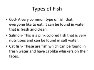Types of Fish
• Cod- A very common type of fish that
everyone like to eat. It can be found in water
that is fresh and clean.
• Salmon- This is a pink colored fish that is very
nutritious and can be found in salt water.
• Cat fish- These are fish which can be found in
fresh water and have cat-like whiskers on their
faces.
 