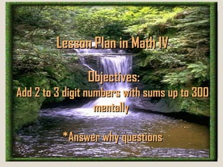 Lesson Plan in Math IV

                Objectives:
Add 2 to 3 digit numbers with sums up to 300
                   mentally

          *Answer why questions
 
