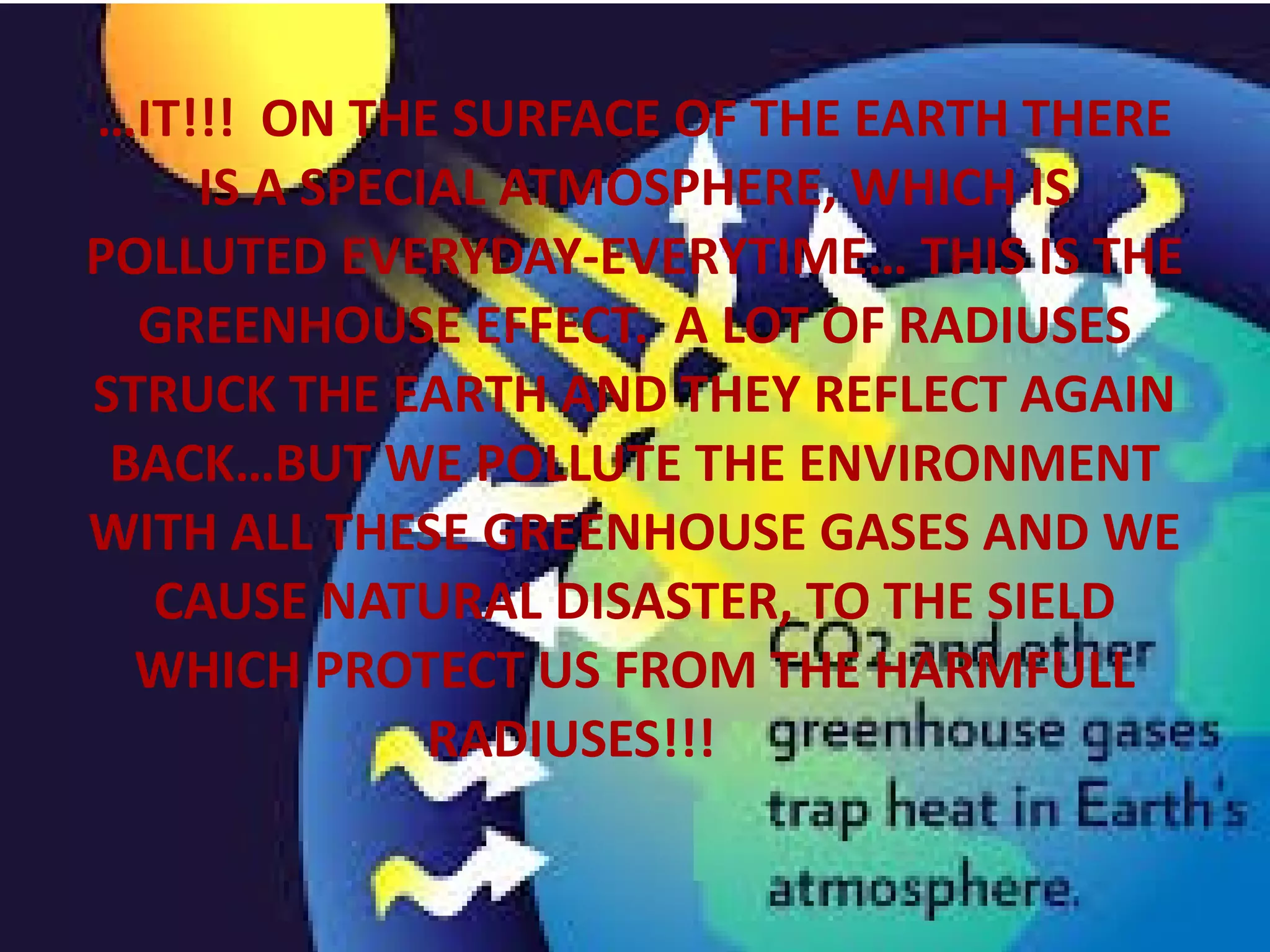 …IT!!! ON THE SURFACE OF THE EARTH THERE
IS A SPECIAL ATMOSPHERE, WHICH IS
POLLUTED EVERYDAY-EVERYTIME… THIS IS THE
GREENHOUSE EFFECT. A LOT OF RADIUSES
STRUCK THE EARTH AND THEY REFLECT AGAIN
BACK…BUT WE POLLUTE THE ENVIRONMENT
WITH ALL THESE GREENHOUSE GASES AND WE
CAUSE NATURAL DISASTER, ΤΟ ΤΗΕ SIELD
WHICH PROTECT US FROM THE HARMFULL
RADIUSES!!!
 