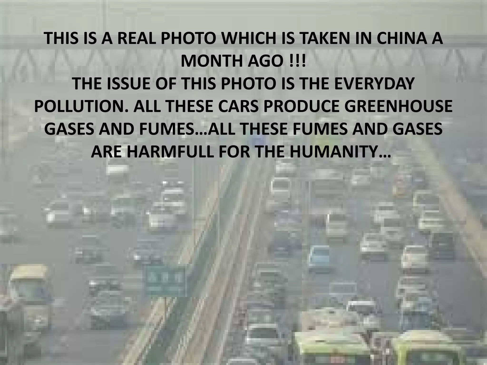 THIS IS A REAL PHOTO WHICH IS TAKEN IN CHINA A
MONTH AGO !!!
THE ISSUE OF THIS PHOTO IS THE EVERYDAY
POLLUTION. ALL THESE CARS PRODUCE GREENHOUSE
GASES AND FUMES…ALL THESE FUMES AND GASES
ARE HARMFULL FOR THE HUMANITY…
 