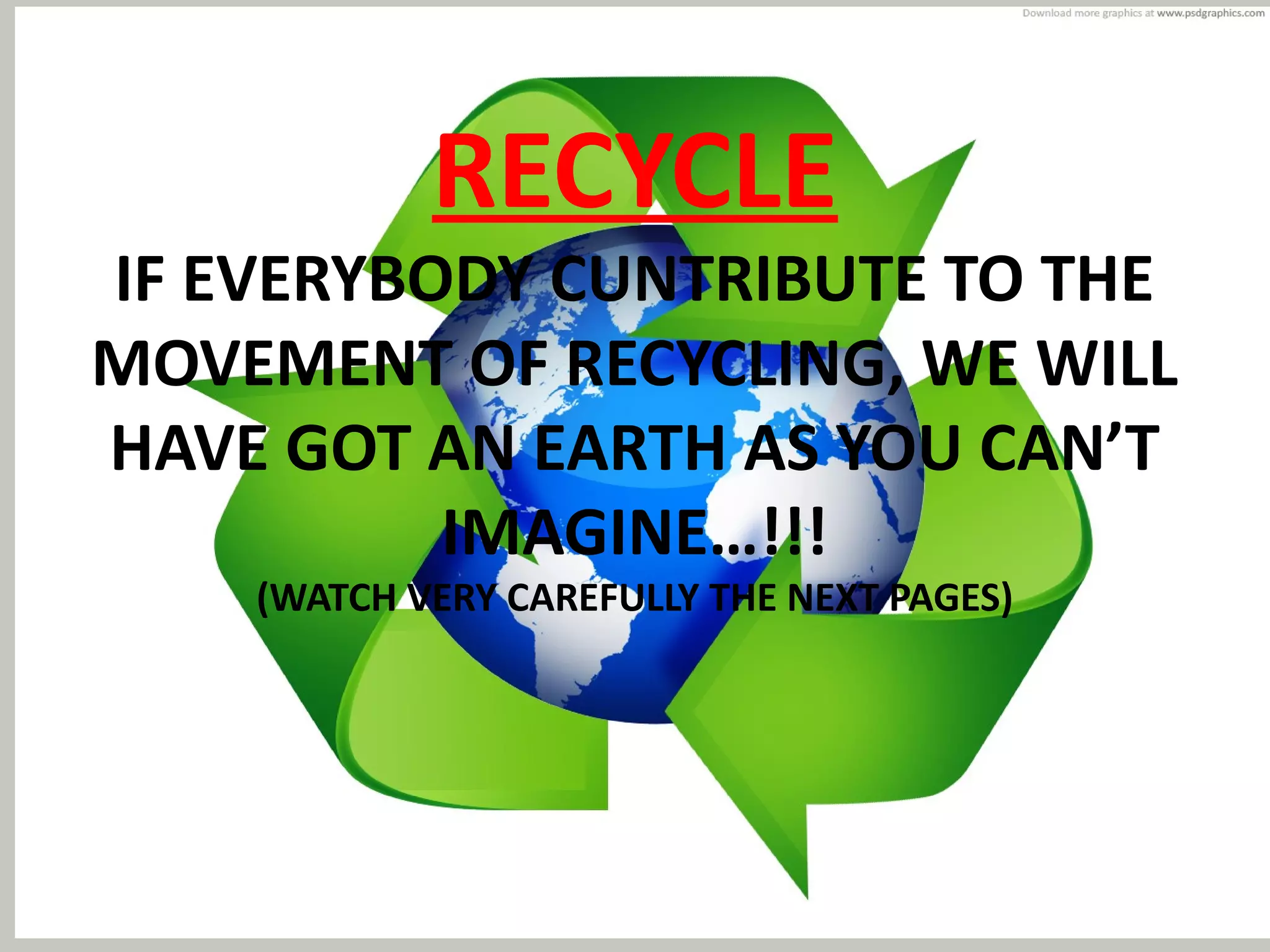RECYCLE
IF EVERYBODY CUNTRIBUTE TO THE
MOVEMENT OF RECYCLING, WE WILL
HAVE GOT AN EARTH AS YOU CAN’T
IMAGINE…!!!
(WATCH VERY CAREFULLY THE NEXT PAGES)
 