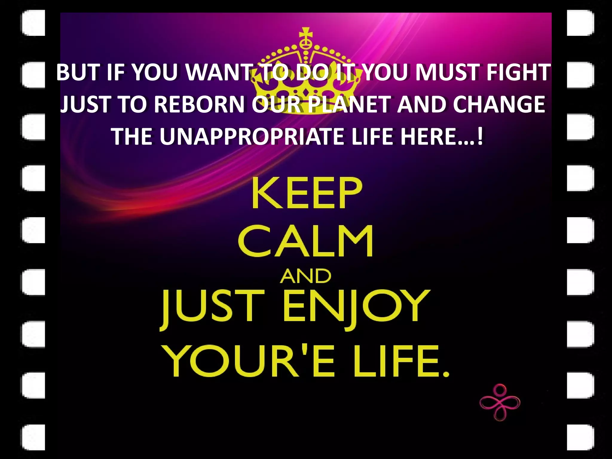 BUT IF YOU WANT TO DO IT YOU MUST FIGHT
JUST TO REBORN OUR PLANET AND CHANGE
THE UNAPPROPRIATE LIFE HERE…!
BUT IF YOU WANT TO DO IT YOU MUST FIGHT
JUST TO REBORN OUR PLANET AND CHANGE
THE UNAPPROPRIATE LIFE HERE…!
 