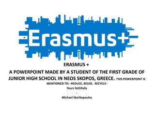ERASMUS +
A POWERPOINT MADE BY A STUDENT OF THE FIRST GRADE OF
JUNIOR HIGH SCHOOL IN NEOS SKOPOS, GREECE. THIS POWERPOINT IS
MENTIONED TO: -REDUCE, REUSE, RECYCLE-
Yours faithfully
-
Michael Skarltopoulos
 