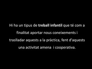 	Hi ha un tipus de treball infantil que té com a finalitat aportar nous coneixements i traslladar aquests a la pràctica, fent d'aquests una activitat amena  i cooperativa.