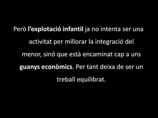 Però l’explotacióinfantil ja no intenta ser una activitat per millorar la integració del menor, sinó que està encaminat cap a uns guanys econòmics. Per tant deixa de ser un treball equilibrat.