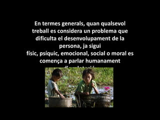 En termes generals, quan qualsevol treball es considera un problema que dificulta el desenvolupament de la persona, ja sigui físic, psíquic, emocional, social o moral es comença a parlar humanament d'explotació.