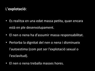 L'explotació:Es realitza en una edat massa petita, quan encara està en ple desenvolupament.El nen o nena ha d'assumir massa responsabilitat.Pertorba la dignitat del nen o nena i disminueix l'autoestima (com pot ser l'explotació sexual o l'esclavitud).El nen o nena treballa masses hores.