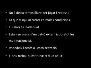 No li deixa temps lliure per jugar i reposar.Fa que visqui al carrer en males condicions.El salari és inadequat.Estan en mans d'un patró extern (sobretot les multinacionals).Impedeix l'accés a l'escolaritzacióEl seu treball substitueix el d'un adult.