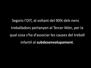 Segons l'OIT, al voltant del 90% dels nens treballadors pertanyen al Tercer Món, per la qual cosa s'ha d'associar les causes del treball infantil al subdesenvolupament.