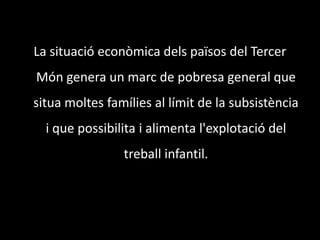 La situació econòmica dels països del Tercer Món genera un marc de pobresa general que situa moltes famílies al límit de la subsistència i que possibilita i alimenta l'explotació del treball infantil. 
