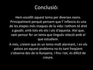 Conclusió:	Hem escollit aquest tema per diverses raons. Principalment perquè pensem que l’ infància és una de les etapes més maques de la vida i tothom té dret a gaudir, amb tots els ets i uts d'aquesta. Així que, vam pensar fer un tema que tingués relació amb el que estudiem. 	A més, creiem que és un tema molt alarmant, i en els països on aquest problema no és tant freqüent s'observa des de la llunyania, i fins i tot, és difícil de creure.