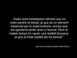 “molts nens treballadors afirmen que no volen perdre el treball, ja que és un element essencial per la supervivència, encara que els agradaria poder anar a l'escola. Però al mateix temps ho veuen una realitat llunyana, ja que la trista realitat els ha educat.”(Los niñosesclavos, Martin Monestier).