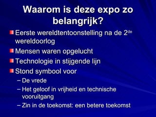 Waarom is deze expo zo belangrijk? Eerste wereldtentoonstelling na de 2 de  wereldoorlog Mensen waren opgelucht Technologie in stijgende lijn Stond symbool voor  De vrede Het geloof in vrijheid en technische vooruitgang Zin in de toekomst: een betere toekomst 