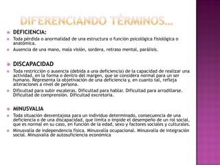  DEFICIENCIA:
 Toda pérdida o anormalidad de una estructura o función psicológica fisiológica o
anatómica.
 Ausencia de una mano, mala visión, sordera, retraso mental, parálisis.
 DISCAPACIDAD
 Toda restricción o ausencia (debida a una deficiencia) de la capacidad de realizar una
actividad, en la forma o dentro del margen, que se considera normal para un ser
humano. Representa la objetivación de una deficiencia y, en cuanto tal, refleja
alteraciones a nivel de persona.
 Dificultad para subir escaleras. Dificultad para hablar. Dificultad para arrodillarse.
Dificultad de comprensión. Dificultad excretoria.
 MINUSVALIA
 Toda situación desventajosa para un individuo determinado, consecuencia de una
deficiencia o de una discapacidad, que limita o impide el desempeño de un rol social,
que es normal en su caso, en función de la edad, sexo y factores sociales y culturales.
 Minusvalía de independencia física. Minusvalía ocupacional. Minusvalía de integración
social. Minusvalía de autosuficiencia económica
 