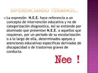 La expresión N.E.E. hace referencia a un
concepto de intervención educativa y no de
categorización diagnostica. Así se entiende por
alumnado que presentan N.E.E. a aquellos que
requieran, por un periodo de su escolarización
o a lo largo de ella, determinados apoyos y
atenciones educativas especificas derivadas de
discapacidad o de trastornos graves de
conducta.
 