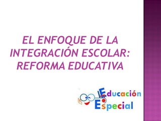 EL ENFOQUE DE LA
INTEGRACIÓN ESCOLAR:
REFORMA EDUCATIVA
 