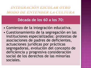 Década de los 60 a los 70:
• Comienzo de la integración educativa.
• Cuestionamiento de la segregación en las
instituciones especializadas: protestas de
asociaciones de padres de deficientes,
actuaciones jurídicas por prácticas
segregadoras, evolución del concepto de
deficiencia y progresiva consideración
social de los derechos de las minorías
sociales.
 