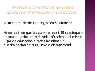  Por tanto, desde la integración se alude a:
Necesidad de que los alumnos con NEE se eduquen
en una situación normalizada, ofreciendo el mismo
lugar de educación a todos los niños sin
discriminación de raza, sexo o discapacidad.
 