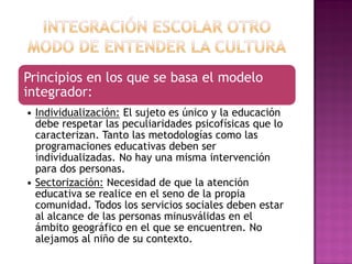 Principios en los que se basa el modelo
integrador:
• Individualización: El sujeto es único y la educación
debe respetar las peculiaridades psicofísicas que lo
caracterizan. Tanto las metodologías como las
programaciones educativas deben ser
individualizadas. No hay una misma intervención
para dos personas.
• Sectorización: Necesidad de que la atención
educativa se realice en el seno de la propia
comunidad. Todos los servicios sociales deben estar
al alcance de las personas minusválidas en el
ámbito geográfico en el que se encuentren. No
alejamos al niño de su contexto.
 