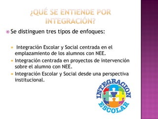 Se distinguen tres tipos de enfoques:
 Integración Escolar y Social centrada en el
emplazamiento de los alumnos con NEE.
 Integración centrada en proyectos de intervención
sobre el alumno con NEE.
 Integración Escolar y Social desde una perspectiva
institucional.
 