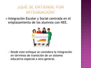  Integración Escolar y Social centrada en el
emplazamiento de los alumnos con NEE.
 Desde este enfoque se considera la integración
en términos de transición de un sistema
educativo especial a otro general.
 