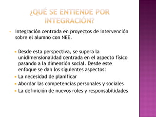 • Integración centrada en proyectos de intervención
sobre el alumno con NEE.
 Desde esta perspectiva, se supera la
unidimensionalidad centrada en el aspecto físico
pasando a la dimensión social. Desde este
enfoque se dan los siguientes aspectos:
 La necesidad de planificar
 Abordar las competencias personales y sociales
 La definición de nuevos roles y responsabilidades
 