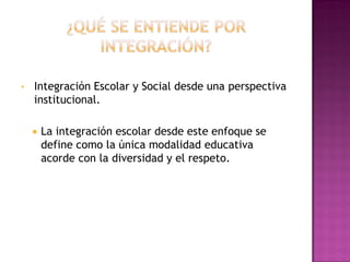 • Integración Escolar y Social desde una perspectiva
institucional.
 La integración escolar desde este enfoque se
define como la única modalidad educativa
acorde con la diversidad y el respeto.
 