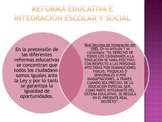 En la pretensión de
las diferentes
reformas educativas
se concentran que
todos los ciudadanos
somos iguales ante
la Ley y por lo tanto
se garantiza la
igualdad de
oportunidades.
Real Decreto de Integración del
1985. En su artículo 1 se
contempla: “EL DERECHO DE
TODOS LOS CIUDADANOS A LA
EDUCACION SE HARA EFECTIVO,
CON RESPECTO A LAS PERSONAS
AFECTADAS POR DISMINUCIONES
FISICAS, PSIQUICAS O
SENSORIALES O POR
INADAPTACIONES, A TRAVES,
CUANDO SEA PRECISO, DE LA
EDUCACION ESPECIAL QUE,
COMO PARTE INTEGRANTE DEL
SISTEMA EDUCATIVO, SE REGULA
EN EL PRESENTE REAL
DECRETO”.
 