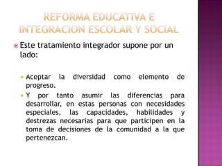  Este tratamiento integrador supone por un
lado:
 Aceptar la diversidad como elemento de
progreso.
 Y por tanto asumir las diferencias para
desarrollar, en estas personas con necesidades
especiales, las capacidades, habilidades y
destrezas necesarias para que participen en la
toma de decisiones de la comunidad a la que
pertenezcan.
 
