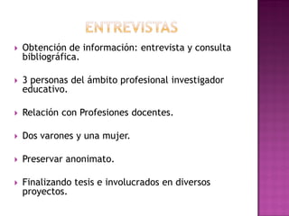  Obtención de información: entrevista y consulta
bibliográfica.
 3 personas del ámbito profesional investigador
educativo.
 Relación con Profesiones docentes.
 Dos varones y una mujer.
 Preservar anonimato.
 Finalizando tesis e involucrados en diversos
proyectos.
 