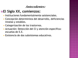 Antecedentes:
El Siglo XX, comienzos:
 Instituciones fundamentalmente asistenciales.
 Concepción determinista del desarrollo, deficiencias
innatas y estables.
 Categorización de los trastornos.
 Actuación: Detección del CI y atención específica:
escuelas de E.E.
 Existencia de dos subsistemas educativos.
 