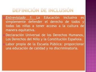  Entrevistado 1: La Educación inclusiva es
simplemente defender el derecho de todos y
todas las niñas a tener acceso a la cultura de
manera equitativa.
 Declaración Universal de los Derechos Humanos,
Los Derechos del Niño y la Constitución Española.
 Labor propia de la Escuela Pública: proporcionar
una educación de calidad y no discriminatoria.
 